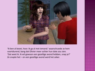 ‘Ik ben al bezet, hoor. Ik ga al met iemand.’ waarschuwde ze hem
voortdurend, bang dat Olivier meer achter hun date zou zien.
‘Dat weet ik. Ik wil gewoon een gezellige avond hebben, snap je?’
Ze snapte het – en een gezellige avond werd het zeker.
 