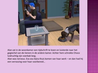 Alan zat in de woonkamer een tijdschrift te lezen en luisterde naar het
gegiechel van de tieners in de andere kamer. Achter hem schrokte Choco
luidruchtig zijn voerbak leeg.
Alan was nerveus. Eva zou bijna thuis komen van haar werk – en dan had hij
een verrassing voor haar voorbereid…
 