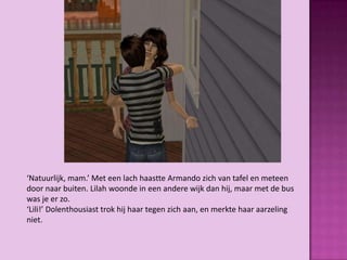 ‘Natuurlijk, mam.’ Met een lach haastte Armando zich van tafel en meteen
door naar buiten. Lilah woonde in een andere wijk dan hij, maar met de bus
was je er zo.
‘Lili!’ Dolenthousiast trok hij haar tegen zich aan, en merkte haar aarzeling
niet.
 