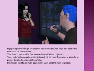 Hij sprong op toen hij haar carpool hoorde en sleurde haar aan haar hand
mee naar de partyruimte.
‘Een feest?’ mompelde Eva, verward om zich heen kijkend.
‘Nee, lady,’ zei Alan geheimzinnig terwijl hij de microfoon van de karaokeset
pakte. ‘Een liedje…speciaal voor jou.’
De muziek startte, en Alan begon met lage, schorre stem te zingen.
 