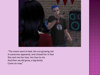 “The moon went to bed, the sun growing red
A scarecrow appeared, and chased her in fear
She sent me her love, her love to me
And then we did grow, a big family
Come on now,”
 