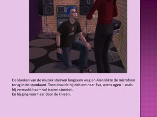 De klanken van de muziek stierven langzaam weg en Alan klikte de microfoon
terug in de standaard. Toen draaide hij zich om naar Eva, wiens ogen – zoals
hij verwacht had – vol tranen stonden.
En hij ging voor haar door de knieën.
 