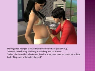 De volgende morgen strekte Marie vermoeid haar pijnlijke rug.
‘Wat mij betreft mag die baby er vandaag wel uit komen.’
Stefan, die inmiddels al arts was, knielde voor haar neer en onderzocht haar
buik. ‘Nog even volhouden, lieverd.’
 