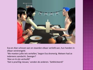 Eva en Alan schoven aan en staarden elkaar verliefd aan, hun handen in
elkaar verstrengeld.
‘We moeten jullie iets vertellen,’ begon Eva dromerig. Meteen had ze
iedereens aandacht. Zwanger?
‘Alan en ik zijn verloofd!’
‘Dat is prachtig nieuws,’ vonden de anderen. ‘Gefeliciteerd!’
 