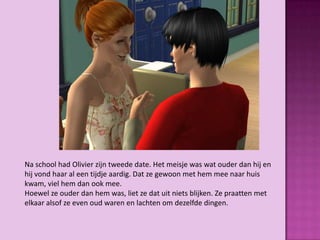 Na school had Olivier zijn tweede date. Het meisje was wat ouder dan hij en
hij vond haar al een tijdje aardig. Dat ze gewoon met hem mee naar huis
kwam, viel hem dan ook mee.
Hoewel ze ouder dan hem was, liet ze dat uit niets blijken. Ze praatten met
elkaar alsof ze even oud waren en lachten om dezelfde dingen.
 