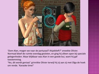 ‘Oom Alan, mogen we naar de partyzaal? Alsjeblieft?’ smeekte Olivier.
Normaal bleef de ruimte overdag gesloten, en ging hij alleen open bij speciale
gelegenheden. Maar blijkbaar was Alan in een goede bui, want hij gaf
toestemming.
‘Yes, dit wordt geniaal.’ grinnikte Olivier terwijl hij zij aan zij met Olga de hoek
om rende. ‘Karaoke time!’
 