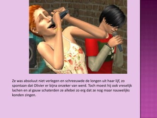 Ze was absoluut niet verlegen en schreeuwde de longen uit haar lijf, zo
spontaan dat Olivier er bijna onzeker van werd. Toch moest hij ook vreselijk
lachen en al gauw schaterden ze allebei zo erg dat ze nog maar nauwelijks
konden zingen.
 