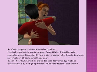 Na afloop veegden ze de tranen van hun gezicht.
‘Het is al super laat, ik moet echt gaan. Sorry, Olivier, ik vond het echt
geweldig.’ lachte Olga en tot Oliviers grote verbazing viel ze hem in de armen.
Ze vertrok, en Olivier bleef stilletjes staan.
Hij vond haar leuk. En wel meer dan dat. Was dat verstandig, met een
levenswens als hij, nu hij nog minstens 40 andere dates moest hebben?
 