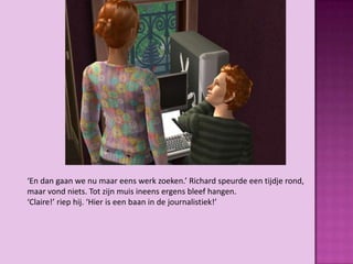 ‘En dan gaan we nu maar eens werk zoeken.’ Richard speurde een tijdje rond,
maar vond niets. Tot zijn muis ineens ergens bleef hangen.
‘Claire!’ riep hij. ‘Hier is een baan in de journalistiek!’
 