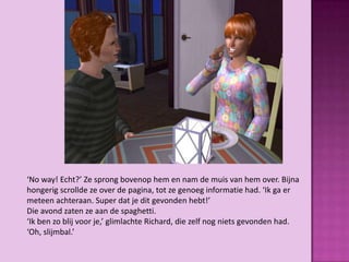 ‘No way! Echt?’ Ze sprong bovenop hem en nam de muis van hem over. Bijna
hongerig scrollde ze over de pagina, tot ze genoeg informatie had. ‘Ik ga er
meteen achteraan. Super dat je dit gevonden hebt!’
Die avond zaten ze aan de spaghetti.
‘Ik ben zo blij voor je,’ glimlachte Richard, die zelf nog niets gevonden had.
‘Oh, slijmbal.’
 