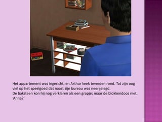 Het appartement was ingericht, en Arthur keek tevreden rond. Tot zijn oog
viel op het speelgoed dat naast zijn bureau was neergelegd.
De baksteen kon hij nog verklaren als een grapje; maar de blokkendoos niet.
‘Anna?’
 