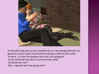 Ze bloosde hevig toen ze hem vertelde dat ze in de speelgoedwinkel was
geweest en daar ineens had beseft hoe graag ze zelf een baby wilde.
‘Ik dacht… ik neem het gewoon vast mee, dat speelgoed.’
‘Ik wist helemaal niet dat je nu al een kindje wilde.’
‘Wil jij dat dan niet?’
‘Nou… eigenlijk wel. Heel graag zelfs!’
 
