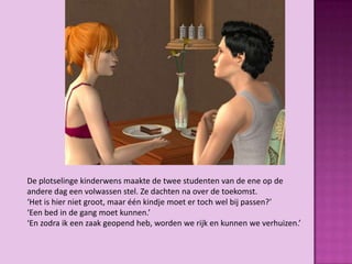 De plotselinge kinderwens maakte de twee studenten van de ene op de
andere dag een volwassen stel. Ze dachten na over de toekomst.
‘Het is hier niet groot, maar één kindje moet er toch wel bij passen?’
‘Een bed in de gang moet kunnen.’
‘En zodra ik een zaak geopend heb, worden we rijk en kunnen we verhuizen.’
 