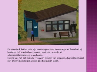 En zo vertrok Arthur naar zijn eerste eigen zaak. In overleg met Anna had hij
besloten zich speciaal op vrouwen te richten, en allerlei
schoonheidsproducten te verkopen.
Ergens was het ook logisch; vrouwen hielden van shoppen, dus het kon haast
niet anders dan dat zijn winkel goed zou gaan lopen.
 