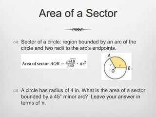 Area of a Sector

 Sector of a circle: region bounded by an arc of the
  circle and two radii to the arc’s endpoints.




 A circle has radius of 4 in. What is the area of a sector
  bounded by a 45° minor arc? Leave your answer in
  terms of π.
 