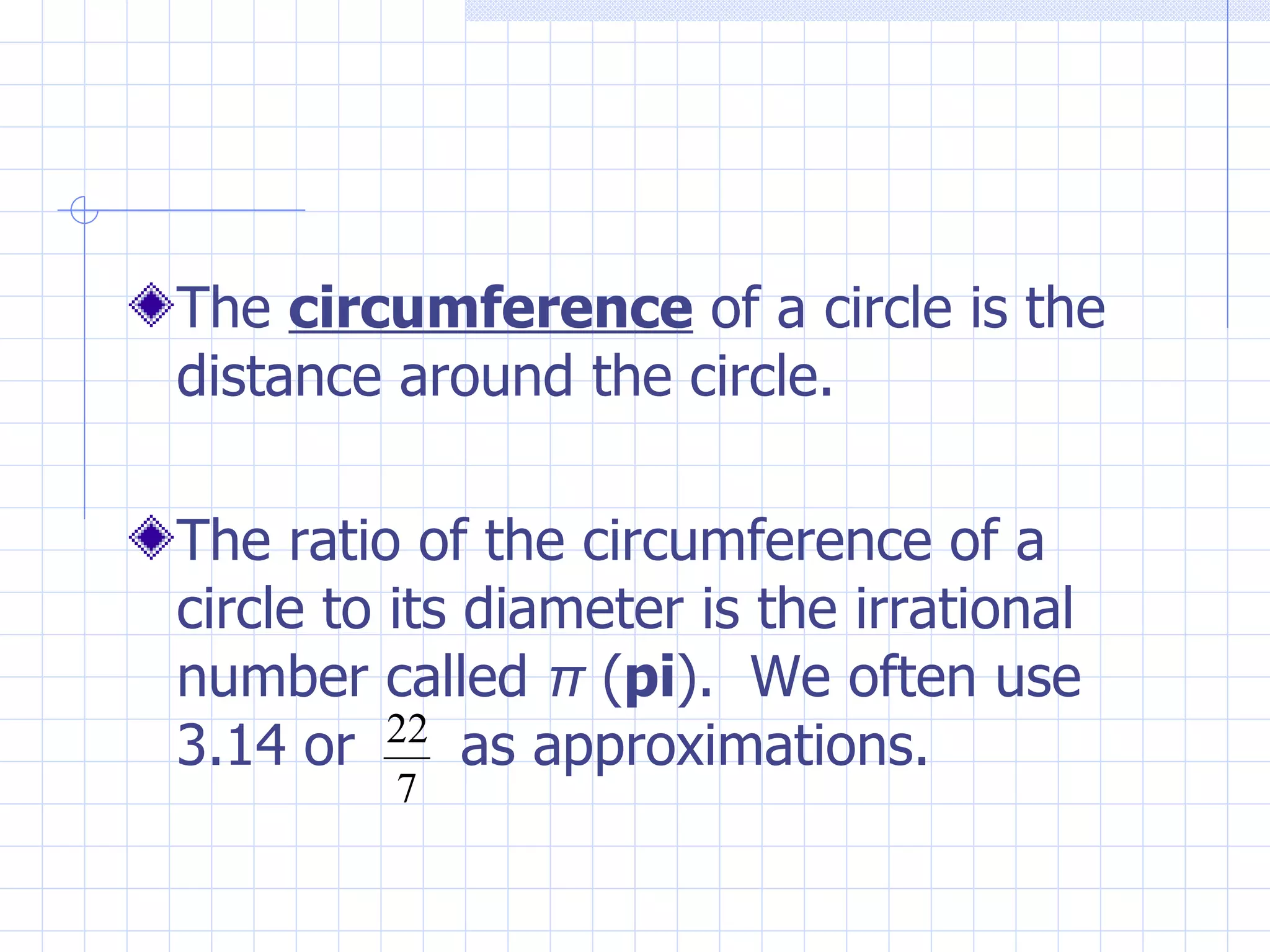 The circumference of a circle is the distance around the circle. The ratio of the circumference of a circle to its diameter is the irrational number called π ( pi ). We often use 3.14 or as approximations.