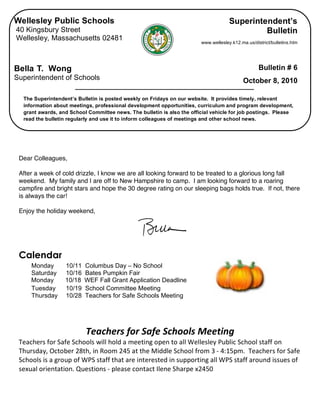 Wellesley Public Schools                                                             Superintendent’s
    40 Kingsbury Street                                                                           Bulletin
    Wellesley, Massachusetts 02481
                                                                            www.wellesley.k12.ma.us/district/bulletins.htm




    Bella T. Wong                                                                                      Bulletin # 6
    Superintendent of Schools                                                                  October 8, 2010

      The Superintendent’s Bulletin is posted weekly on Fridays on our website. It provides timely, relevant
      information about meetings, professional development opportunities, curriculum and program development,
      grant awards, and School Committee news. The bulletin is also the official vehicle for job postings. Please
      read the bulletin regularly and use it to inform colleagues of meetings and other school news.


 

     Dear Colleagues,

     After a week of cold drizzle, I know we are all looking forward to be treated to a glorious long fall
     weekend. My family and I are off to New Hampshire to camp. I am looking forward to a roaring
     campfire and bright stars and hope the 30 degree rating on our sleeping bags holds true. If not, there
     is always the car!

     Enjoy the holiday weekend,



 
     Calendar
         Monday       10/11   Columbus Day – No School
         Saturday     10/16   Bates Pumpkin Fair
         Monday       10/18   WEF Fall Grant Application Deadline
         Tuesday      10/19   School Committee Meeting
         Thursday     10/28   Teachers for Safe Schools Meeting


                                                
                              Teachers for Safe Schools Meeting 
     Teachers for Safe Schools will hold a meeting open to all Wellesley Public School staff on 
     Thursday, October 28th, in Room 245 at the Middle School from 3 ‐ 4:15pm.  Teachers for Safe 
     Schools is a group of WPS staff that are interested in supporting all WPS staff around issues of 
     sexual orientation. Questions ‐ please contact Ilene Sharpe x2450 
                                                             
 