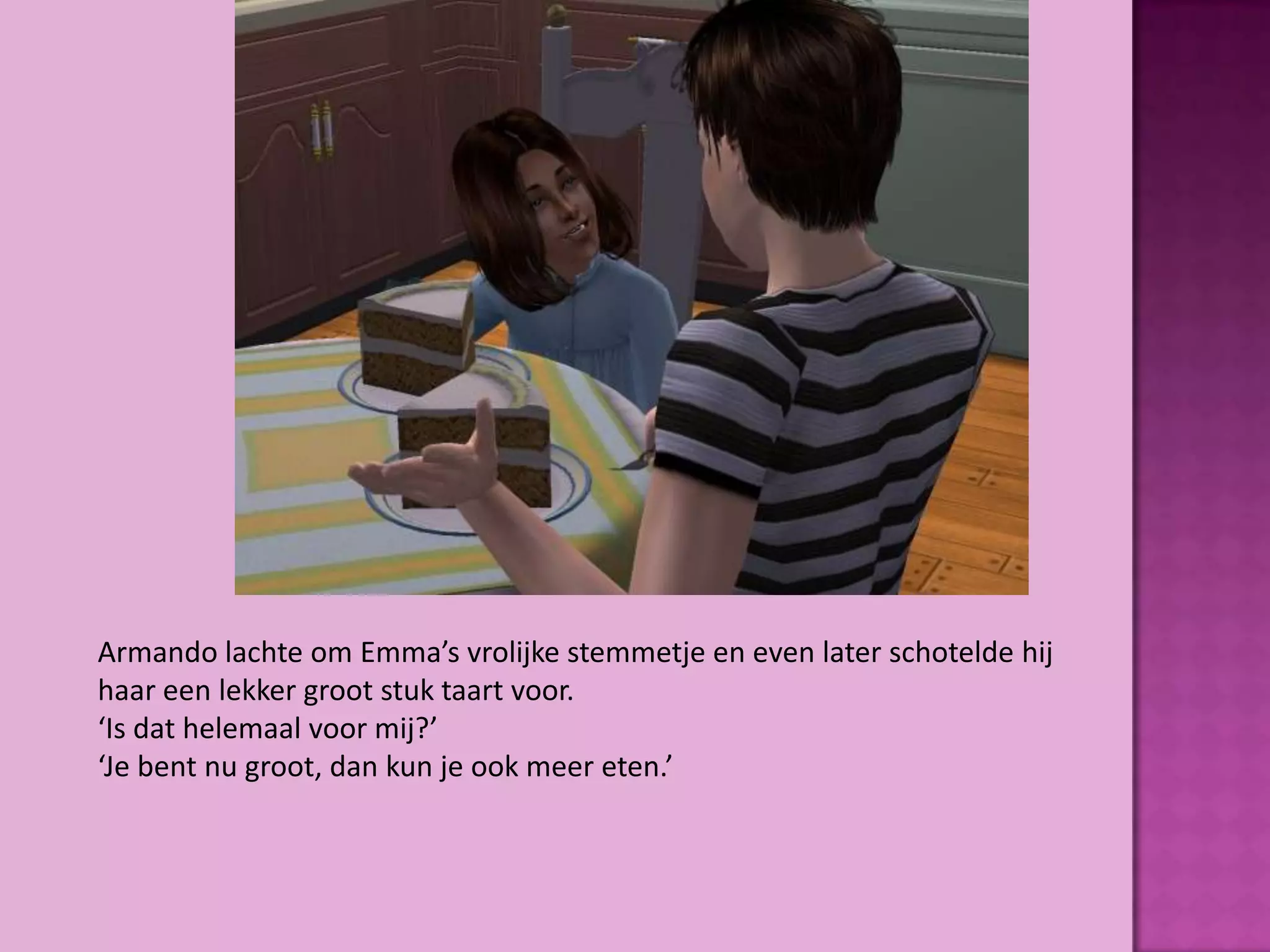 Armando lachte om Emma’s vrolijke stemmetje en even later schotelde hij
haar een lekker groot stuk taart voor.
‘Is dat helemaal voor mij?’
‘Je bent nu groot, dan kun je ook meer eten.’
 
