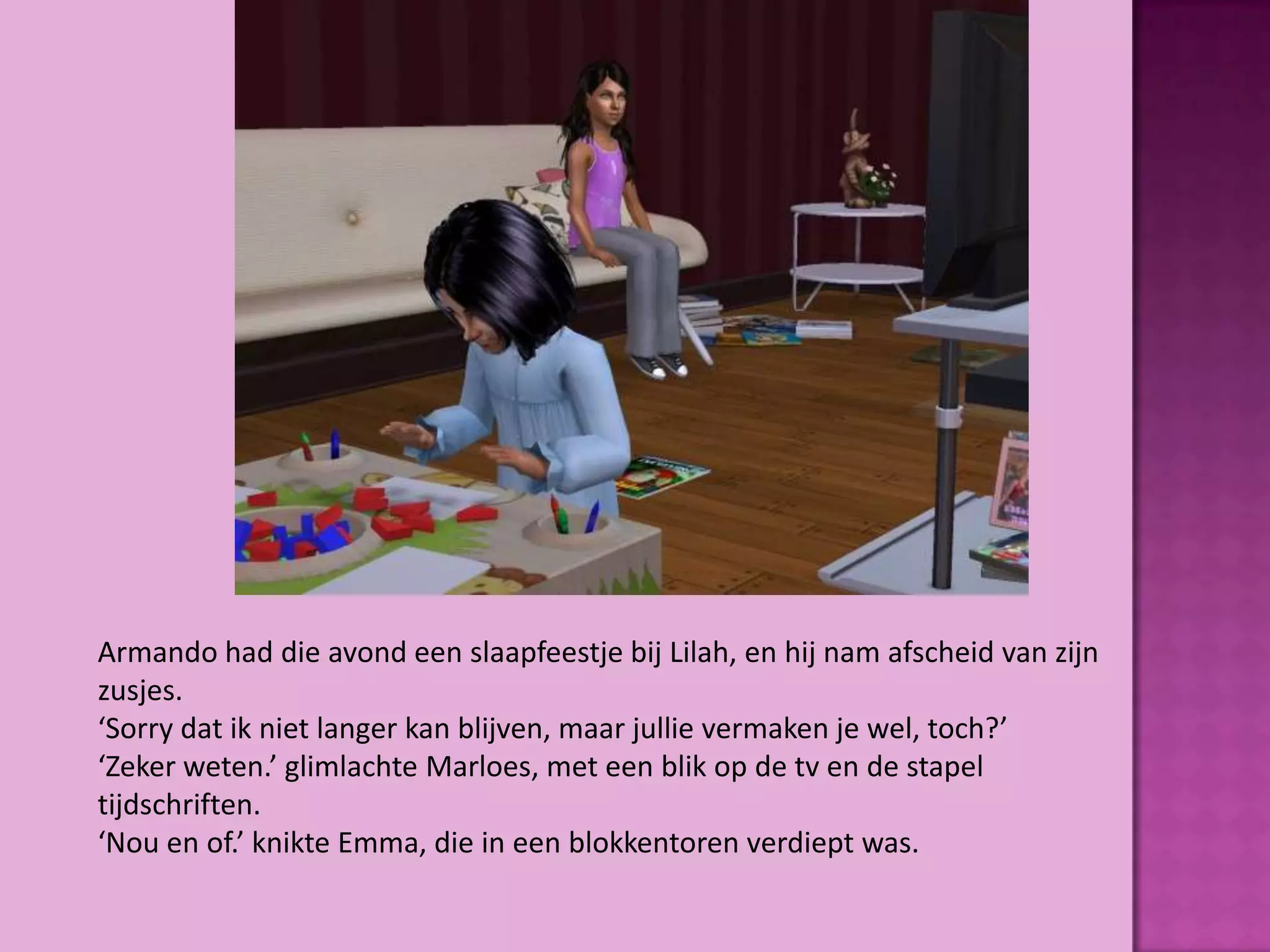 Armando had die avond een slaapfeestje bij Lilah, en hij nam afscheid van zijn
zusjes.
‘Sorry dat ik niet langer kan blijven, maar jullie vermaken je wel, toch?’
‘Zeker weten.’ glimlachte Marloes, met een blik op de tv en de stapel
tijdschriften.
‘Nou en of.’ knikte Emma, die in een blokkentoren verdiept was.
 