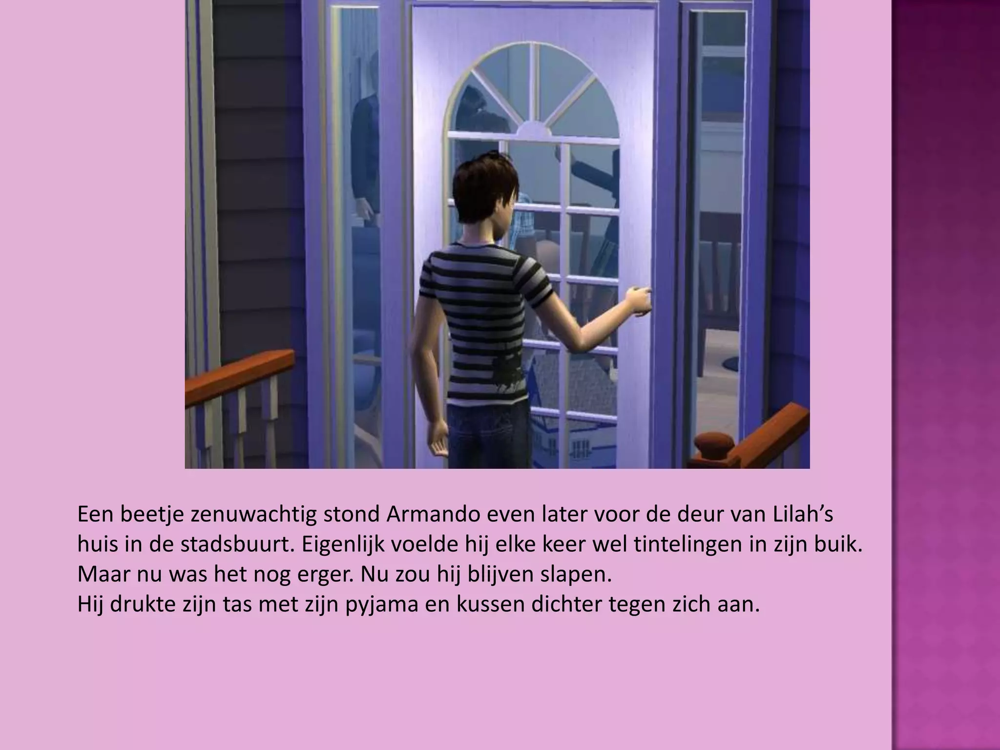 Een beetje zenuwachtig stond Armando even later voor de deur van Lilah’s
huis in de stadsbuurt. Eigenlijk voelde hij elke keer wel tintelingen in zijn buik.
Maar nu was het nog erger. Nu zou hij blijven slapen.
Hij drukte zijn tas met zijn pyjama en kussen dichter tegen zich aan.
 