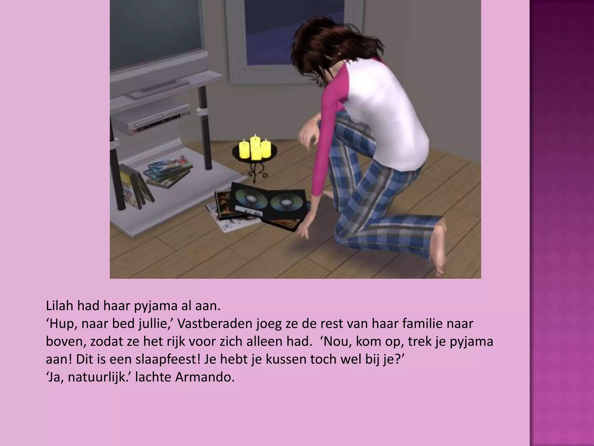 Lilah had haar pyjama al aan.
‘Hup, naar bed jullie,’ Vastberaden joeg ze de rest van haar familie naar
boven, zodat ze het rijk voor zich alleen had. ‘Nou, kom op, trek je pyjama
aan! Dit is een slaapfeest! Je hebt je kussen toch wel bij je?’
‘Ja, natuurlijk.’ lachte Armando.
 