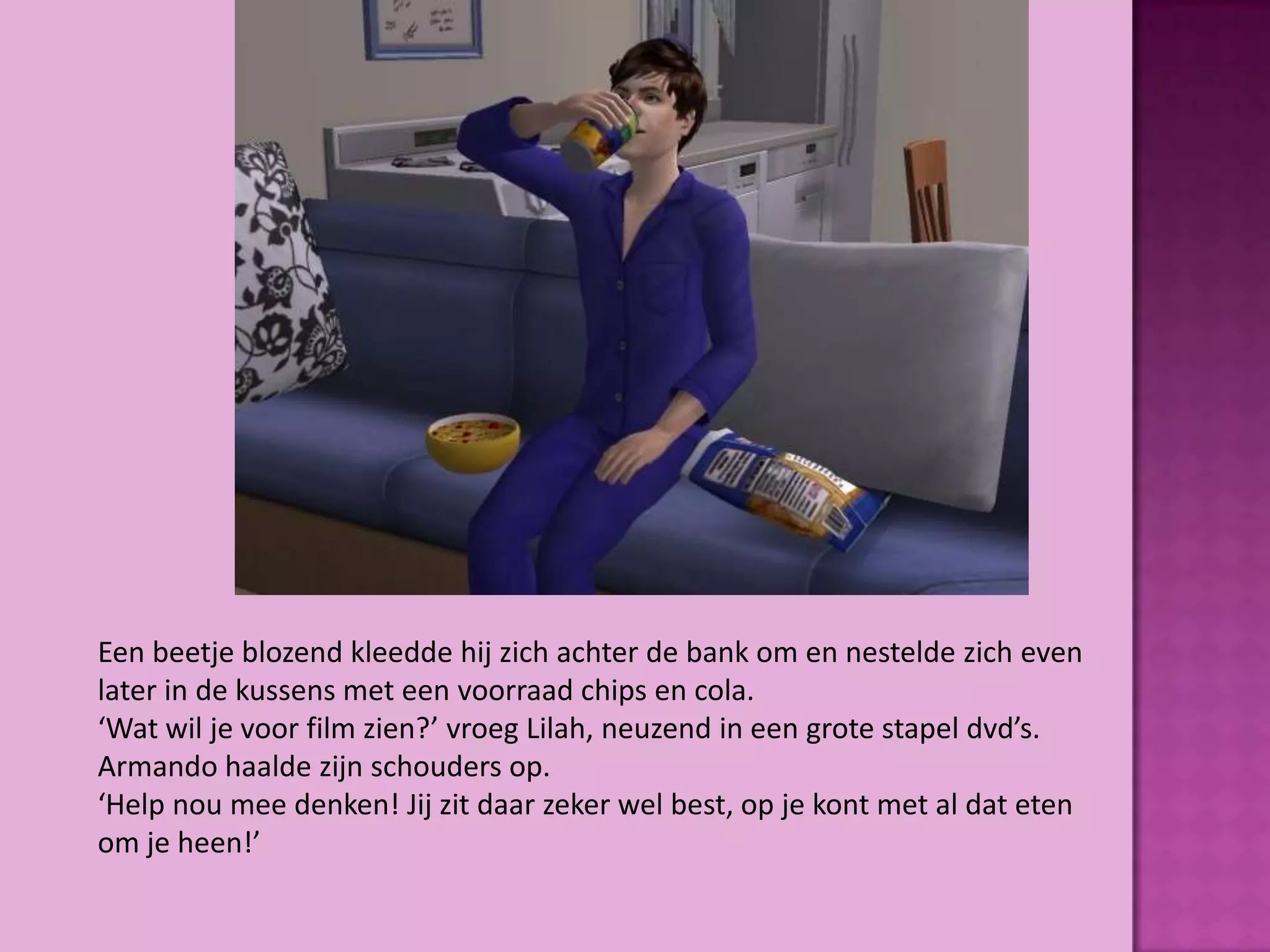 Een beetje blozend kleedde hij zich achter de bank om en nestelde zich even
later in de kussens met een voorraad chips en cola.
‘Wat wil je voor film zien?’ vroeg Lilah, neuzend in een grote stapel dvd’s.
Armando haalde zijn schouders op.
‘Help nou mee denken! Jij zit daar zeker wel best, op je kont met al dat eten
om je heen!’
 