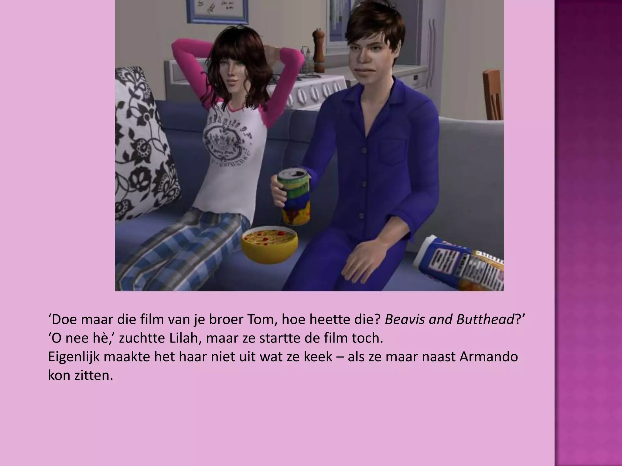 ‘Doe maar die film van je broer Tom, hoe heette die? Beavis and Butthead?’
‘O nee hè,’ zuchtte Lilah, maar ze startte de film toch.
Eigenlijk maakte het haar niet uit wat ze keek – als ze maar naast Armando
kon zitten.
 