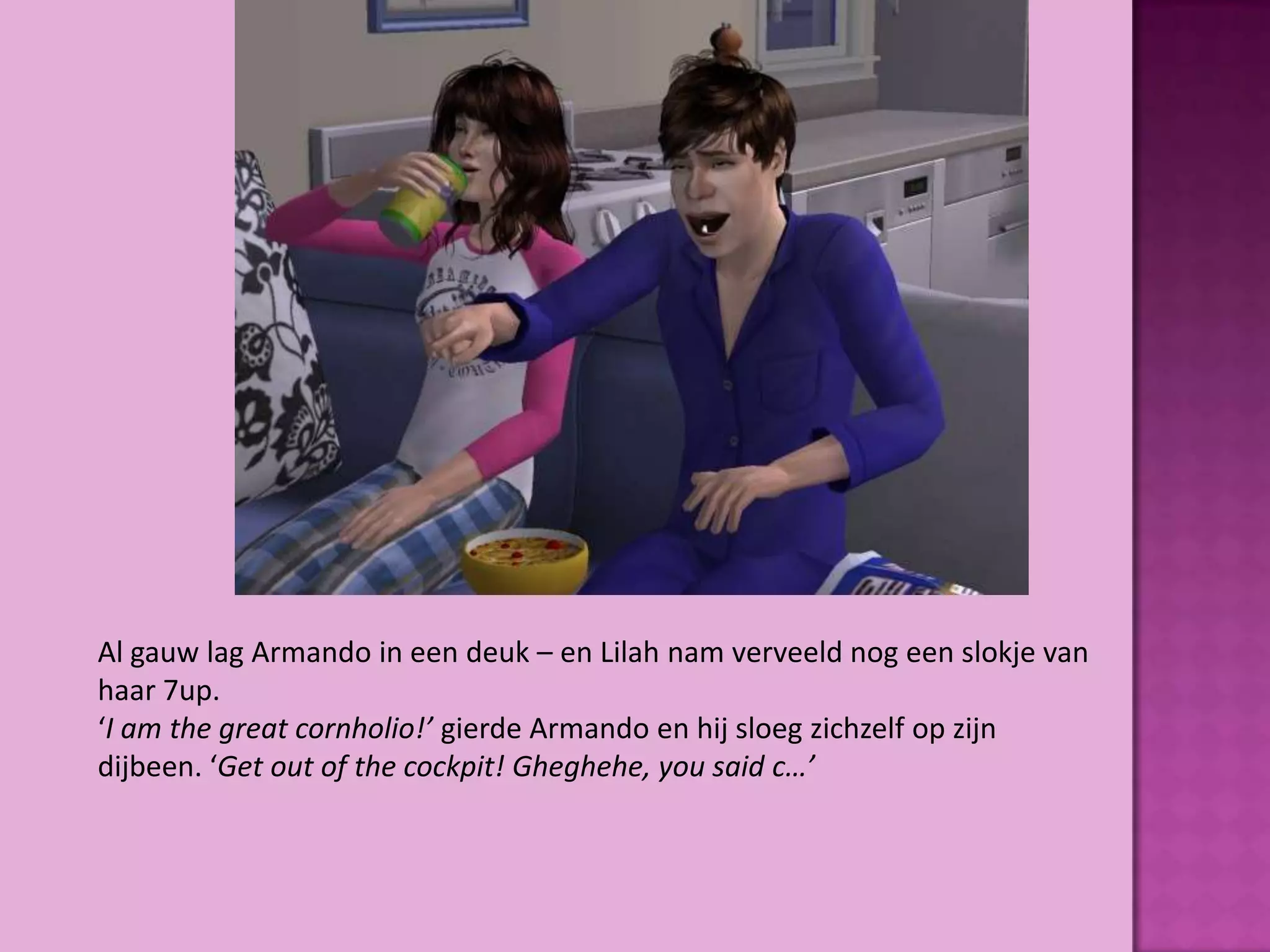 Al gauw lag Armando in een deuk – en Lilah nam verveeld nog een slokje van
haar 7up.
‘I am the great cornholio!’ gierde Armando en hij sloeg zichzelf op zijn
dijbeen. ‘Get out of the cockpit! Gheghehe, you said c…’
 