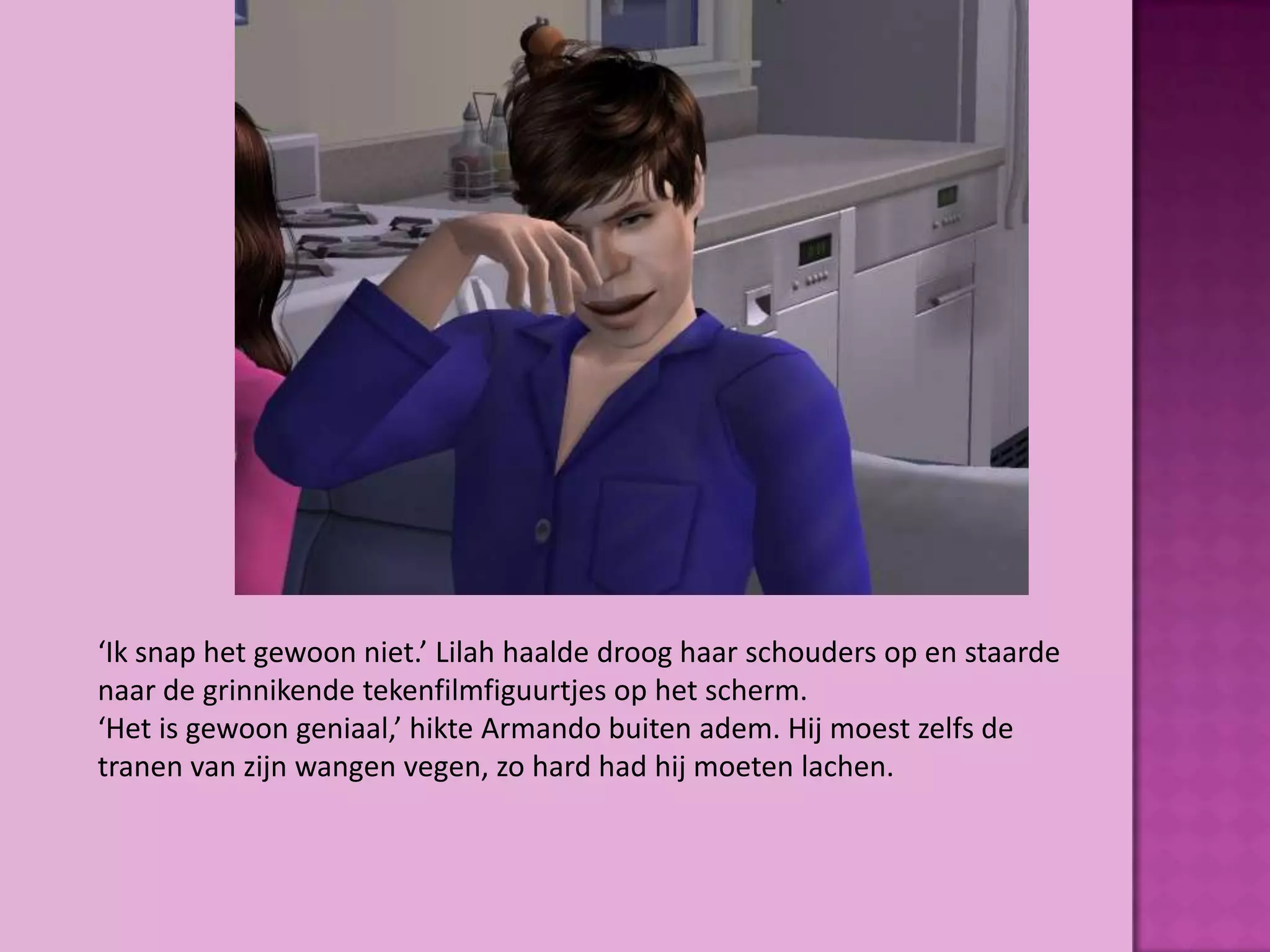 ‘Ik snap het gewoon niet.’ Lilah haalde droog haar schouders op en staarde
naar de grinnikende tekenfilmfiguurtjes op het scherm.
‘Het is gewoon geniaal,’ hikte Armando buiten adem. Hij moest zelfs de
tranen van zijn wangen vegen, zo hard had hij moeten lachen.
 
