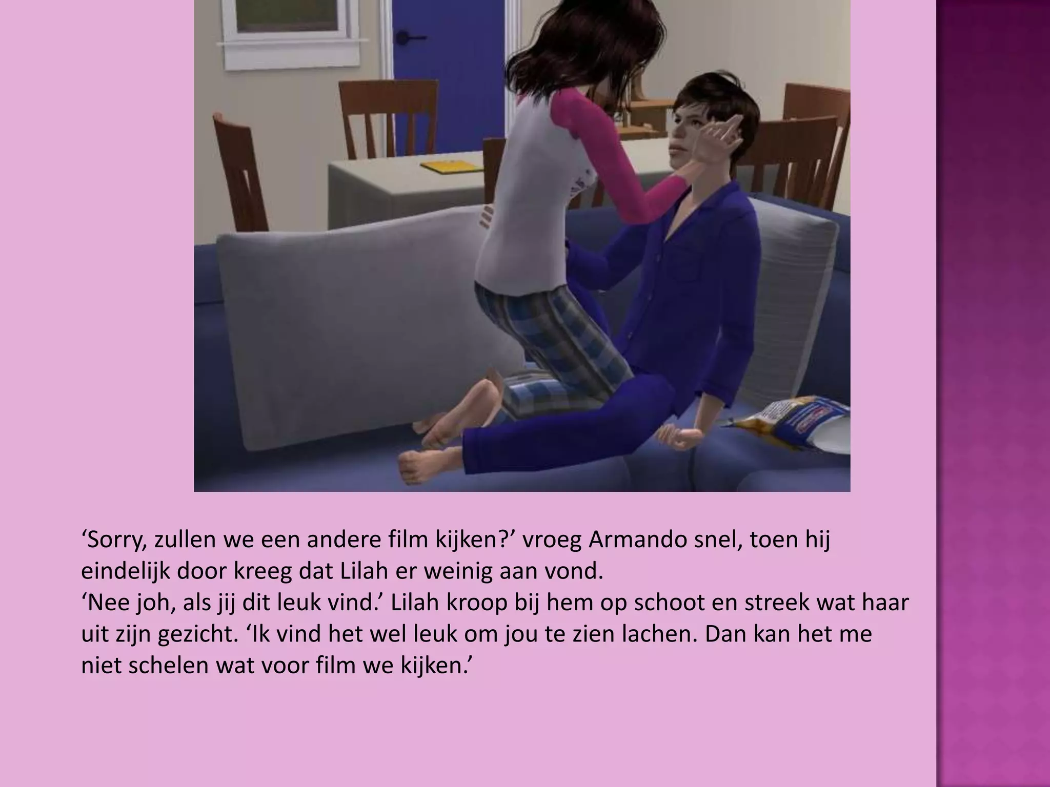 ‘Sorry, zullen we een andere film kijken?’ vroeg Armando snel, toen hij
eindelijk door kreeg dat Lilah er weinig aan vond.
‘Nee joh, als jij dit leuk vind.’ Lilah kroop bij hem op schoot en streek wat haar
uit zijn gezicht. ‘Ik vind het wel leuk om jou te zien lachen. Dan kan het me
niet schelen wat voor film we kijken.’
 