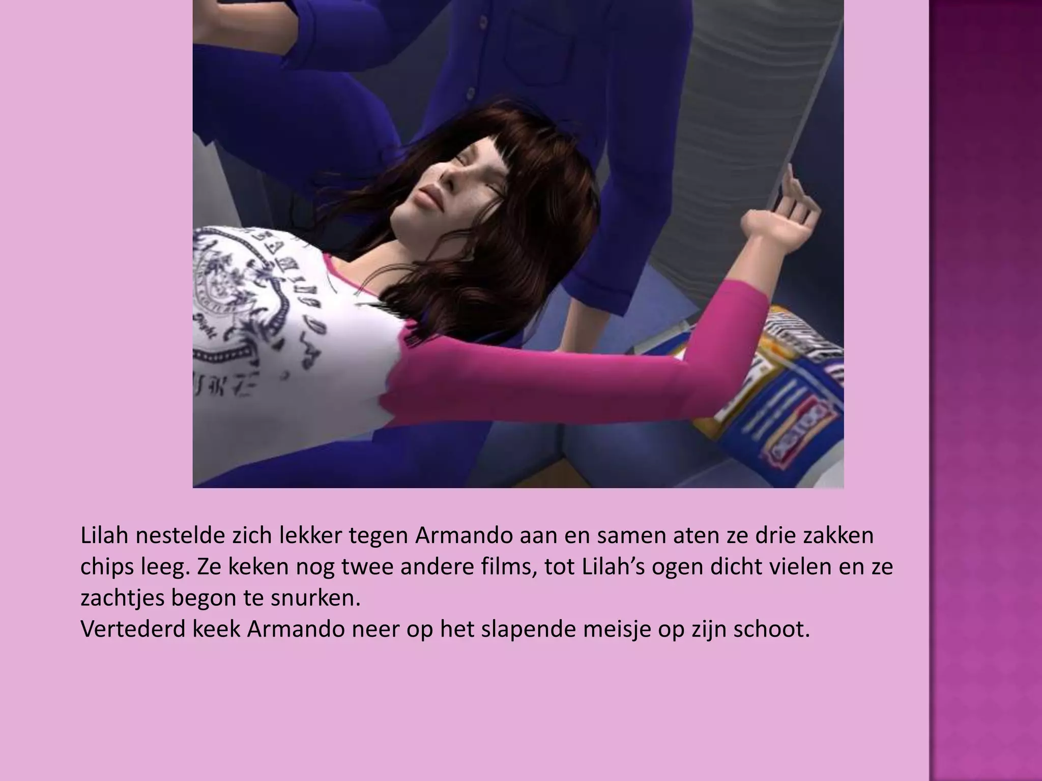Lilah nestelde zich lekker tegen Armando aan en samen aten ze drie zakken
chips leeg. Ze keken nog twee andere films, tot Lilah’s ogen dicht vielen en ze
zachtjes begon te snurken.
Vertederd keek Armando neer op het slapende meisje op zijn schoot.
 