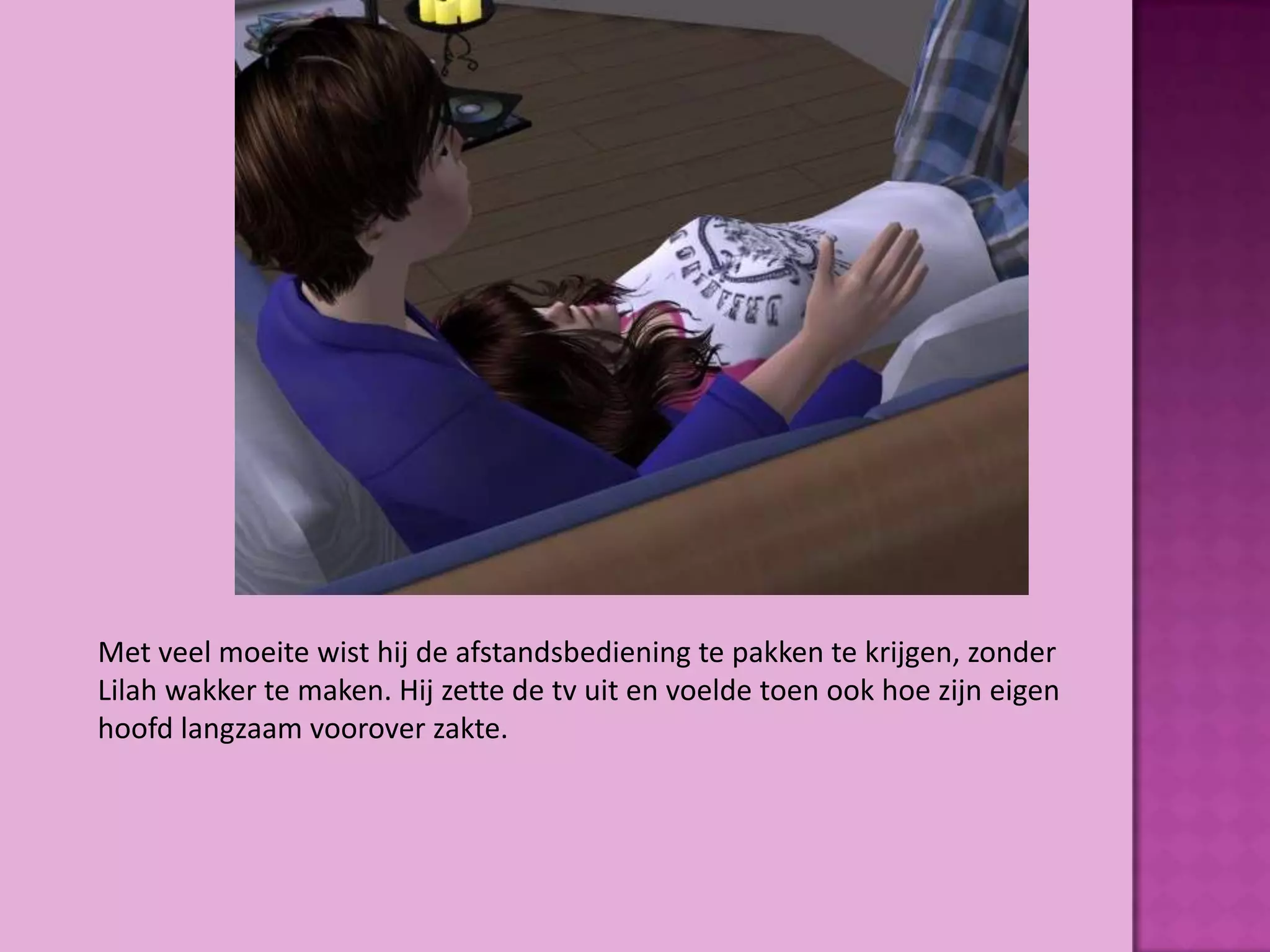 Met veel moeite wist hij de afstandsbediening te pakken te krijgen, zonder
Lilah wakker te maken. Hij zette de tv uit en voelde toen ook hoe zijn eigen
hoofd langzaam voorover zakte.
 