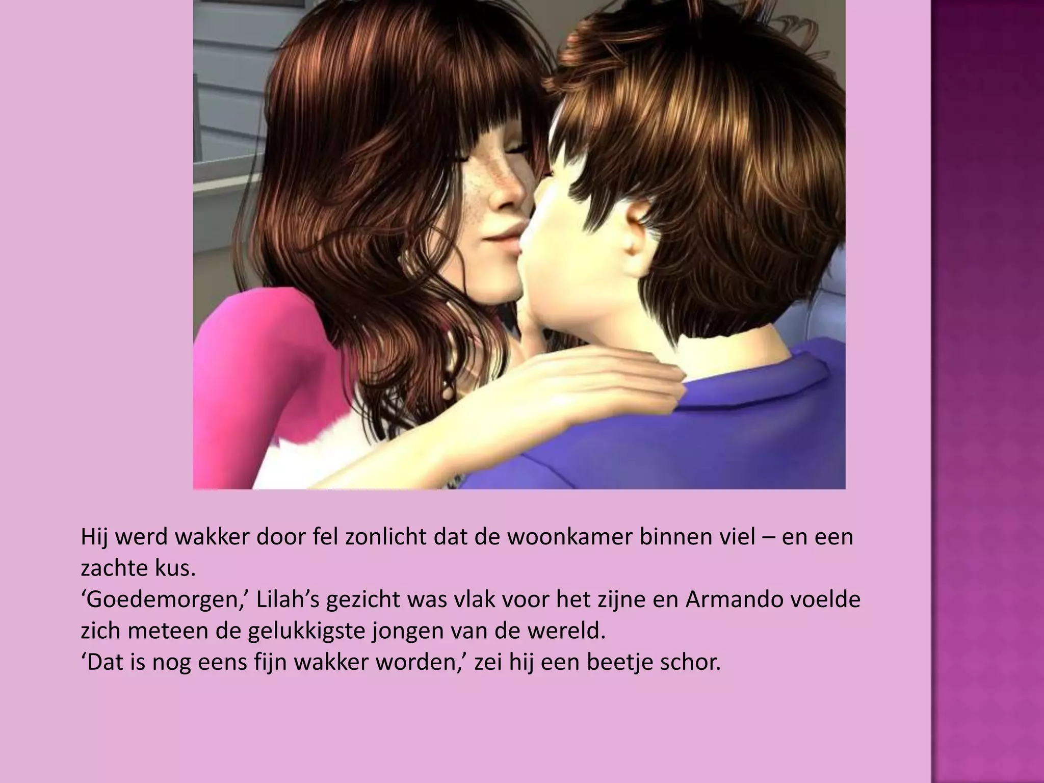 Hij werd wakker door fel zonlicht dat de woonkamer binnen viel – en een
zachte kus.
‘Goedemorgen,’ Lilah’s gezicht was vlak voor het zijne en Armando voelde
zich meteen de gelukkigste jongen van de wereld.
‘Dat is nog eens fijn wakker worden,’ zei hij een beetje schor.
 