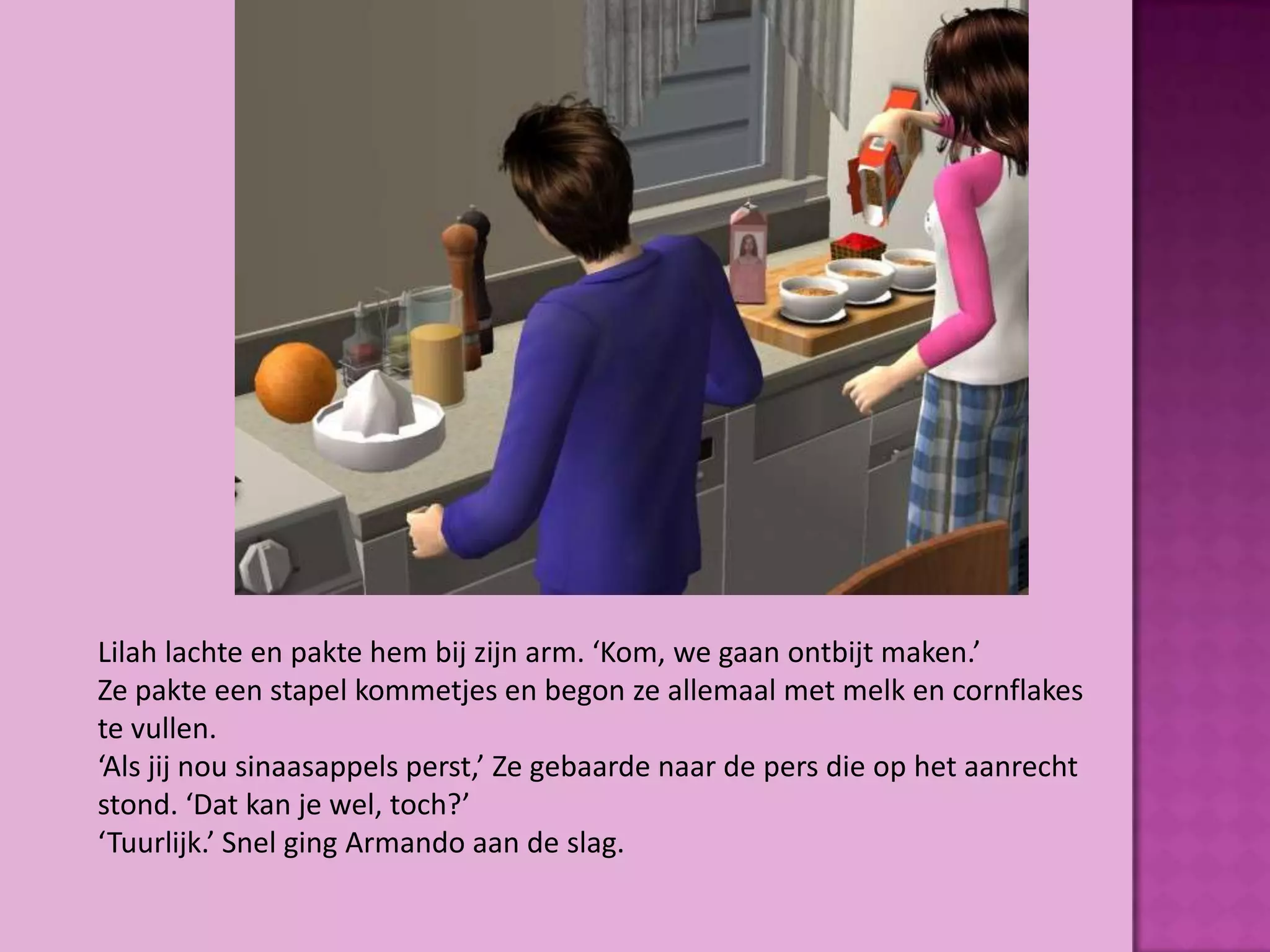 Lilah lachte en pakte hem bij zijn arm. ‘Kom, we gaan ontbijt maken.’
Ze pakte een stapel kommetjes en begon ze allemaal met melk en cornflakes
te vullen.
‘Als jij nou sinaasappels perst,’ Ze gebaarde naar de pers die op het aanrecht
stond. ‘Dat kan je wel, toch?’
‘Tuurlijk.’ Snel ging Armando aan de slag.
 