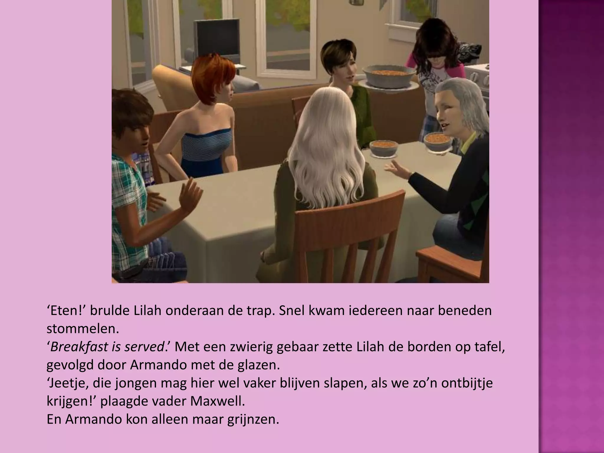 ‘Eten!’ brulde Lilah onderaan de trap. Snel kwam iedereen naar beneden
stommelen.
‘Breakfast is served.’ Met een zwierig gebaar zette Lilah de borden op tafel,
gevolgd door Armando met de glazen.
‘Jeetje, die jongen mag hier wel vaker blijven slapen, als we zo’n ontbijtje
krijgen!’ plaagde vader Maxwell.
En Armando kon alleen maar grijnzen.
 
