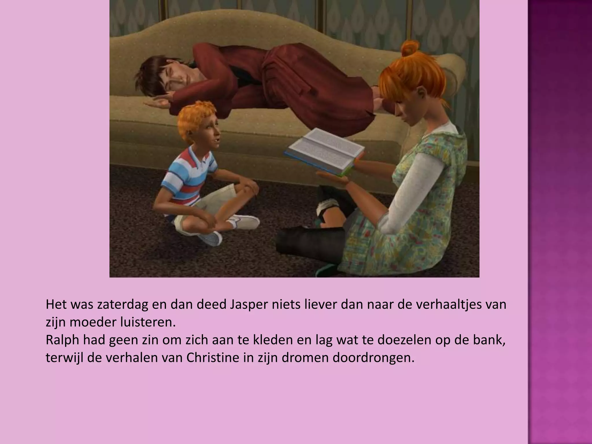 Het was zaterdag en dan deed Jasper niets liever dan naar de verhaaltjes van
zijn moeder luisteren.
Ralph had geen zin om zich aan te kleden en lag wat te doezelen op de bank,
terwijl de verhalen van Christine in zijn dromen doordrongen.
 