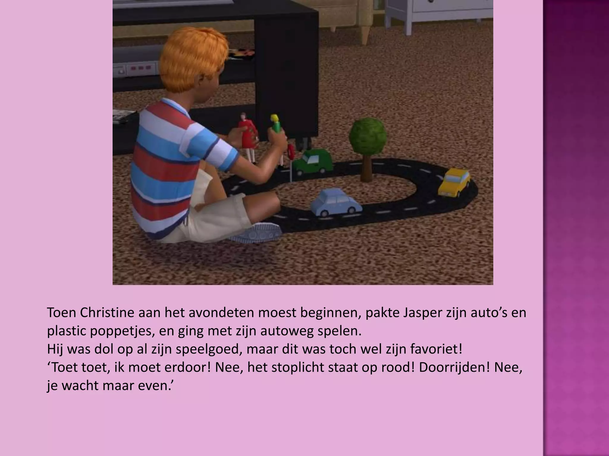 Toen Christine aan het avondeten moest beginnen, pakte Jasper zijn auto’s en
plastic poppetjes, en ging met zijn autoweg spelen.
Hij was dol op al zijn speelgoed, maar dit was toch wel zijn favoriet!
‘Toet toet, ik moet erdoor! Nee, het stoplicht staat op rood! Doorrijden! Nee,
je wacht maar even.’
 