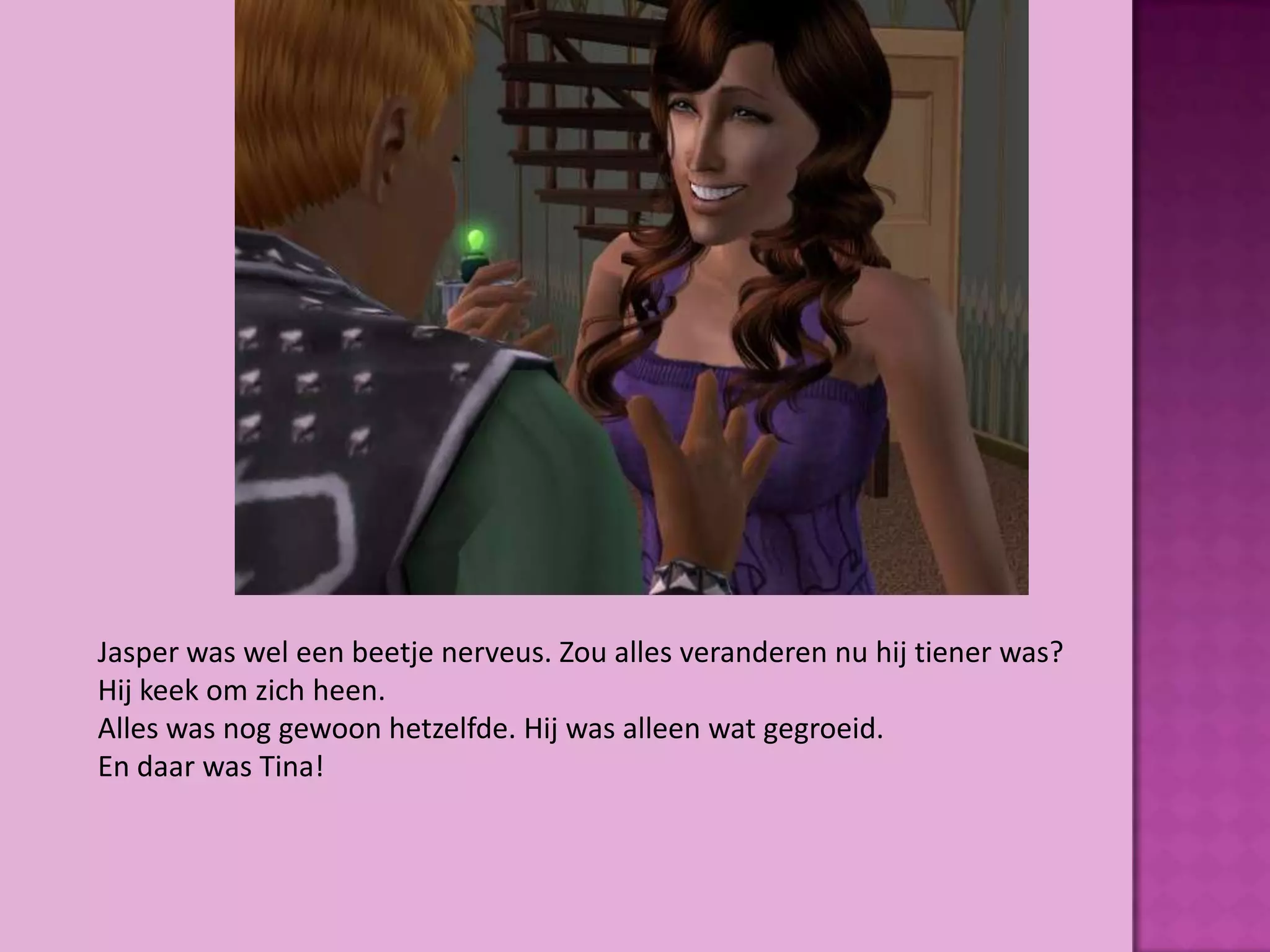 Jasper was wel een beetje nerveus. Zou alles veranderen nu hij tiener was?
Hij keek om zich heen.
Alles was nog gewoon hetzelfde. Hij was alleen wat gegroeid.
En daar was Tina!
 