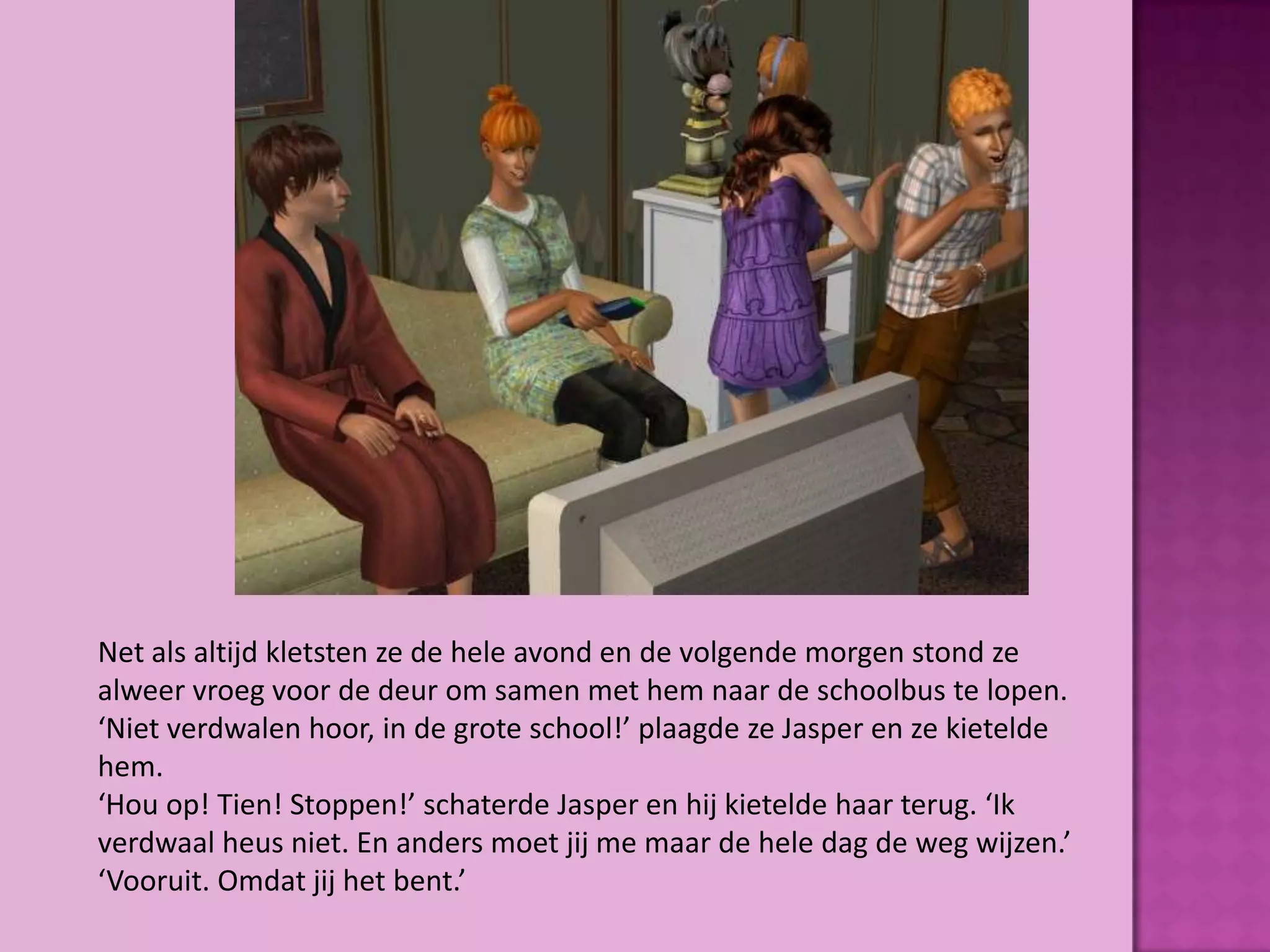 Net als altijd kletsten ze de hele avond en de volgende morgen stond ze
alweer vroeg voor de deur om samen met hem naar de schoolbus te lopen.
‘Niet verdwalen hoor, in de grote school!’ plaagde ze Jasper en ze kietelde
hem.
‘Hou op! Tien! Stoppen!’ schaterde Jasper en hij kietelde haar terug. ‘Ik
verdwaal heus niet. En anders moet jij me maar de hele dag de weg wijzen.’
‘Vooruit. Omdat jij het bent.’
 