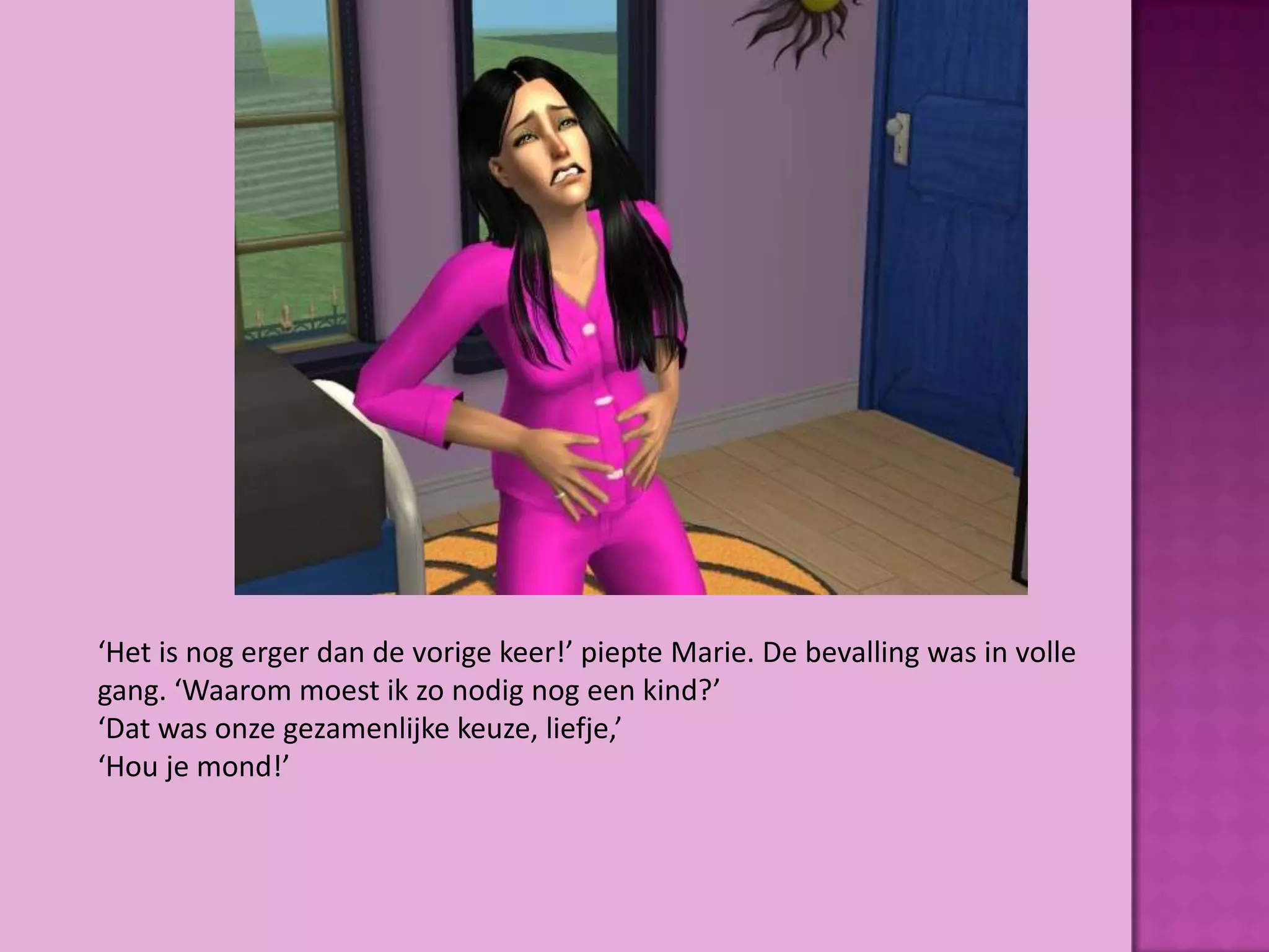 ‘Het is nog erger dan de vorige keer!’ piepte Marie. De bevalling was in volle
gang. ‘Waarom moest ik zo nodig nog een kind?’
‘Dat was onze gezamenlijke keuze, liefje,’
‘Hou je mond!’
 