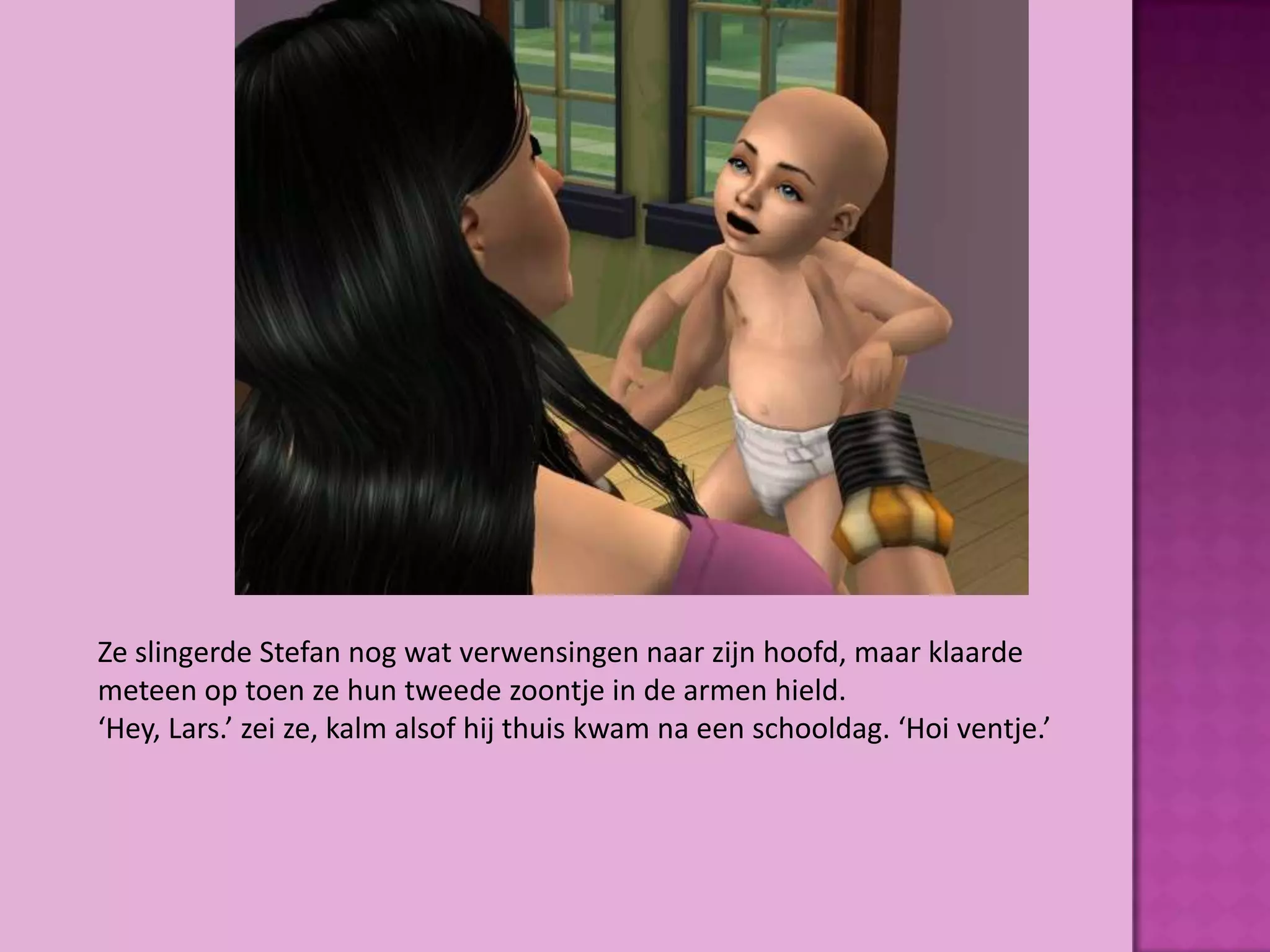 Ze slingerde Stefan nog wat verwensingen naar zijn hoofd, maar klaarde
meteen op toen ze hun tweede zoontje in de armen hield.
‘Hey, Lars.’ zei ze, kalm alsof hij thuis kwam na een schooldag. ‘Hoi ventje.’
 