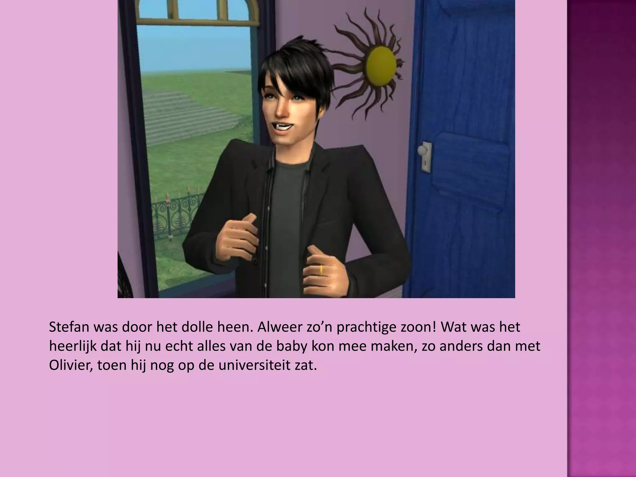 Stefan was door het dolle heen. Alweer zo’n prachtige zoon! Wat was het
heerlijk dat hij nu echt alles van de baby kon mee maken, zo anders dan met
Olivier, toen hij nog op de universiteit zat.
 