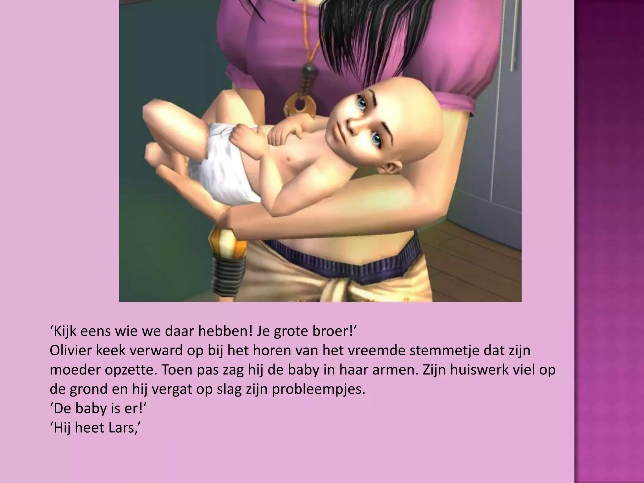 ‘Kijk eens wie we daar hebben! Je grote broer!’
Olivier keek verward op bij het horen van het vreemde stemmetje dat zijn
moeder opzette. Toen pas zag hij de baby in haar armen. Zijn huiswerk viel op
de grond en hij vergat op slag zijn probleempjes.
‘De baby is er!’
‘Hij heet Lars,’
 