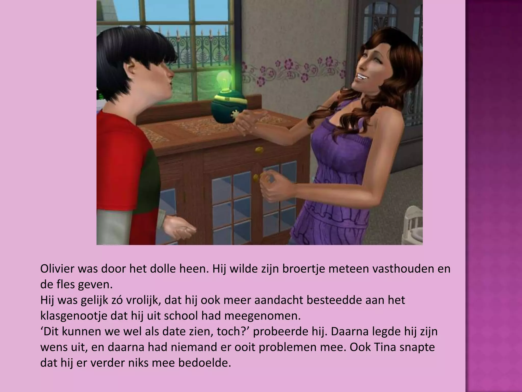 Olivier was door het dolle heen. Hij wilde zijn broertje meteen vasthouden en
de fles geven.
Hij was gelijk zó vrolijk, dat hij ook meer aandacht besteedde aan het
klasgenootje dat hij uit school had meegenomen.
‘Dit kunnen we wel als date zien, toch?’ probeerde hij. Daarna legde hij zijn
wens uit, en daarna had niemand er ooit problemen mee. Ook Tina snapte
dat hij er verder niks mee bedoelde.
 