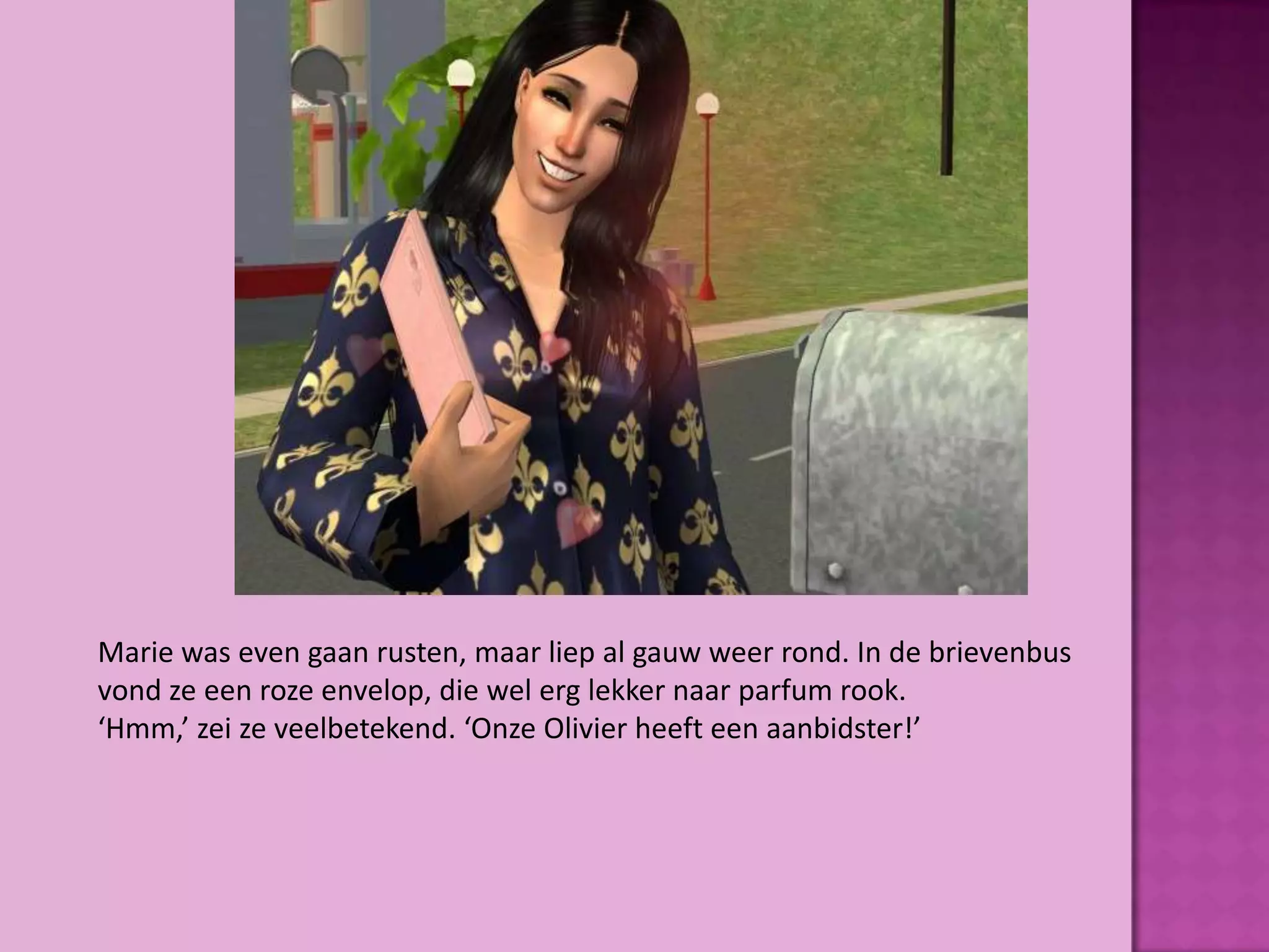 Marie was even gaan rusten, maar liep al gauw weer rond. In de brievenbus
vond ze een roze envelop, die wel erg lekker naar parfum rook.
‘Hmm,’ zei ze veelbetekend. ‘Onze Olivier heeft een aanbidster!’
 