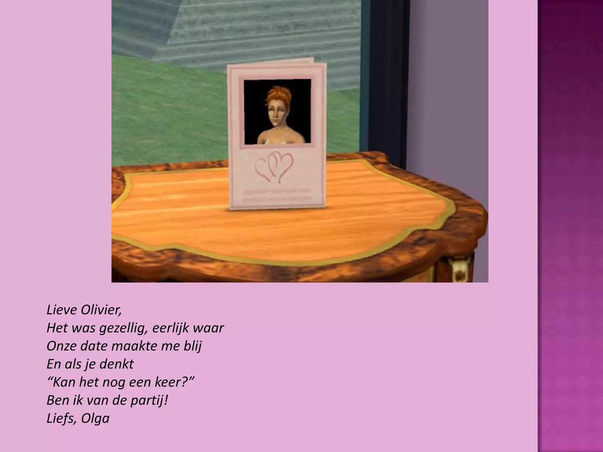 Lieve Olivier,
Het was gezellig, eerlijk waar
Onze date maakte me blij
En als je denkt
“Kan het nog een keer?”
Ben ik van de partij!
Liefs, Olga
 