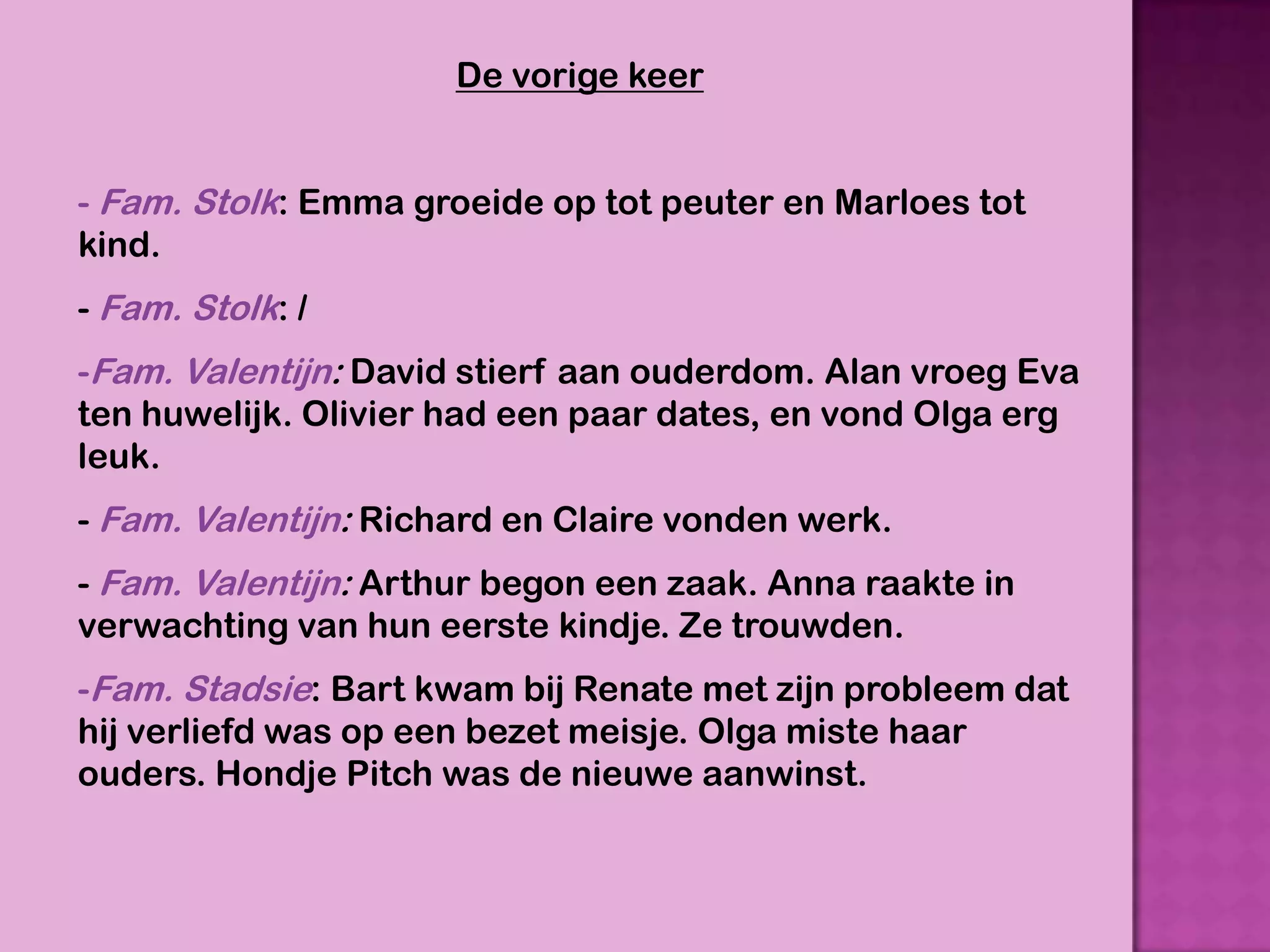 De vorige keer


- Fam. Stolk: Emma groeide op tot peuter en Marloes tot
kind.
- Fam. Stolk: /
-Fam. Valentijn: David stierf aan ouderdom. Alan vroeg Eva
ten huwelijk. Olivier had een paar dates, en vond Olga erg
leuk.
- Fam. Valentijn: Richard en Claire vonden werk.
- Fam. Valentijn: Arthur begon een zaak. Anna raakte in
verwachting van hun eerste kindje. Ze trouwden.
-Fam. Stadsie: Bart kwam bij Renate met zijn probleem dat
hij verliefd was op een bezet meisje. Olga miste haar
ouders. Hondje Pitch was de nieuwe aanwinst.
 