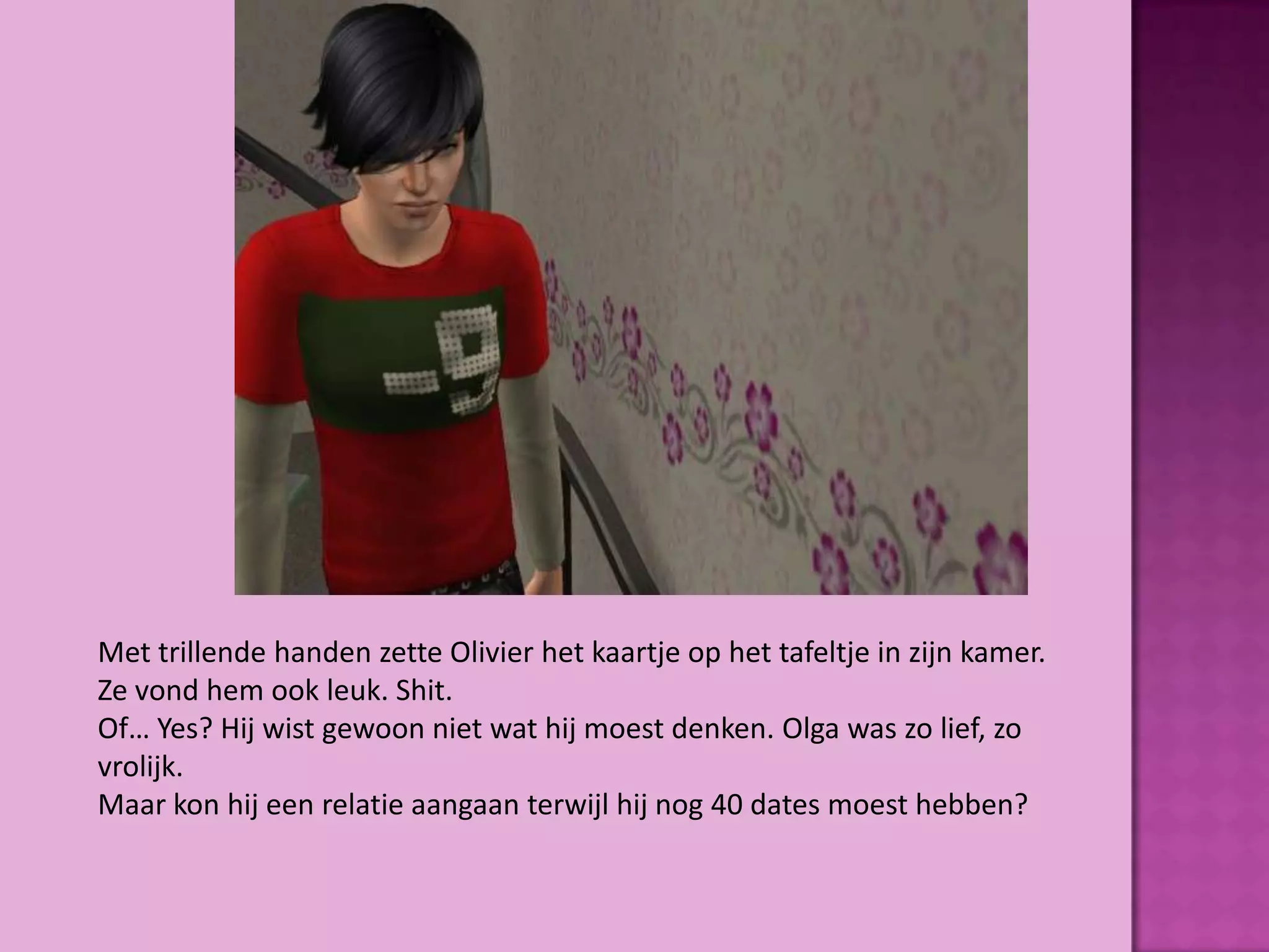 Met trillende handen zette Olivier het kaartje op het tafeltje in zijn kamer.
Ze vond hem ook leuk. Shit.
Of… Yes? Hij wist gewoon niet wat hij moest denken. Olga was zo lief, zo
vrolijk.
Maar kon hij een relatie aangaan terwijl hij nog 40 dates moest hebben?
 