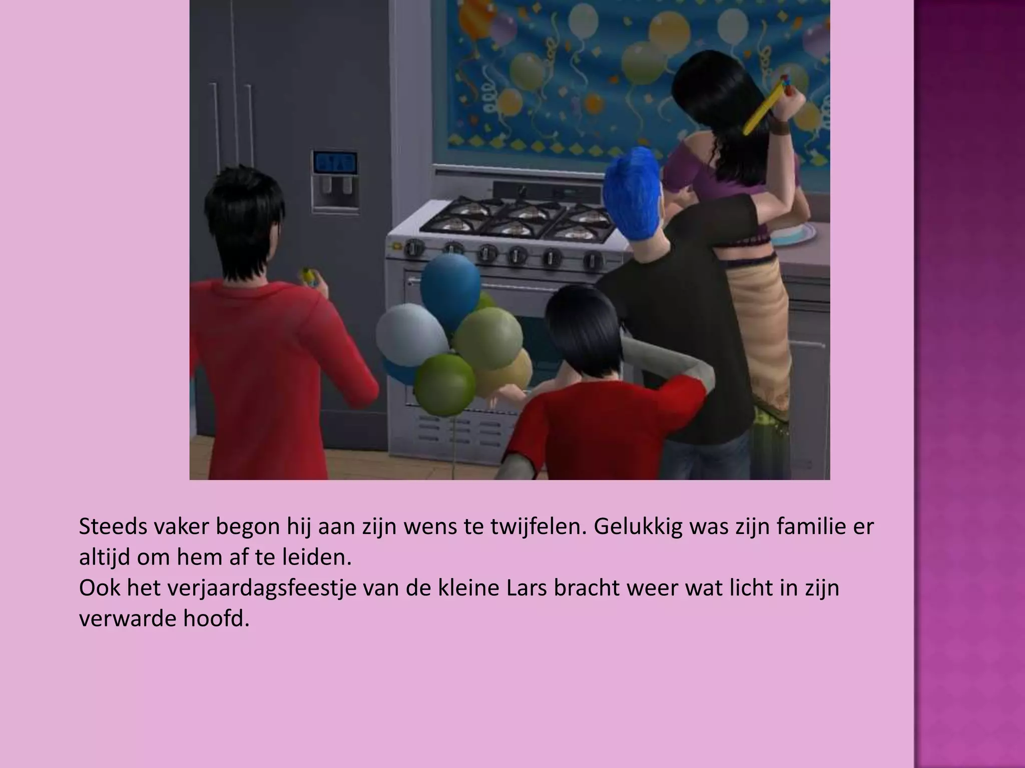 Steeds vaker begon hij aan zijn wens te twijfelen. Gelukkig was zijn familie er
altijd om hem af te leiden.
Ook het verjaardagsfeestje van de kleine Lars bracht weer wat licht in zijn
verwarde hoofd.
 