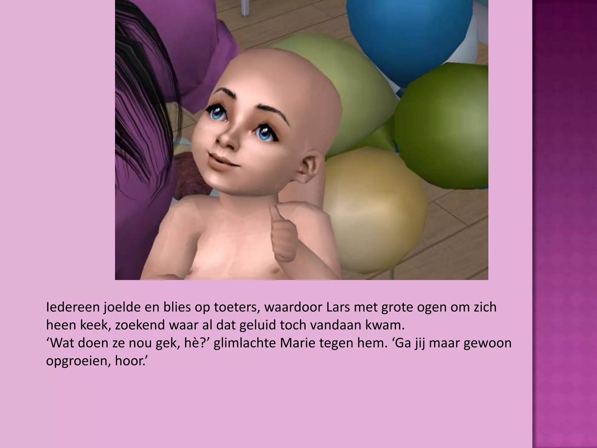 Iedereen joelde en blies op toeters, waardoor Lars met grote ogen om zich
heen keek, zoekend waar al dat geluid toch vandaan kwam.
‘Wat doen ze nou gek, hè?’ glimlachte Marie tegen hem. ‘Ga jij maar gewoon
opgroeien, hoor.’
 